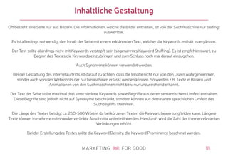 18
Inhaltliche Gestaltung
Oft besteht eine Seite nur aus Bildern. Die Informationen, welche die Bilder enthalten, ist von der Suchmaschine nur bedingt
auswertbar.
Es ist allerdings notwendig, den Inhalt der Seite mit einem erklärenden Text, welcher die Keywords enthält zu ergänzen.
Der Text sollte allerdings nicht mit Keywords verstopft sein (sogenanntes Keyword Stuffing). Es ist empfehlenswert, zu
Beginn des Textes die Keywords einzubringen und zum Schluss noch mal darauf einzugehen.
Auch Synonyme können verwendet werden.
Bei der Gestaltung des Internetauftritts ist darauf zu achten, dass die Inhalte nicht nur von den Usern wahrgenommen,
sonder auch von den Webrobots der Suchmaschinen erfasst werden können. So werden z.B. Texte in Bildern und
Animationen von den Suchmaschinen nicht bzw. nur unzureichend erkannt.
Der Text der Seite sollte maximal drei verschiedene Keywords sowie Begriffe aus deren semantischem Umfeld enthalten.
Diese Begriffe sind jedoch nicht auf Synonyme beschränkt, sondern können aus dem nahen sprachlichen Umfeld des
Suchbegriffs stammen.
Die Länge des Textes beträgt ca. 250-500 Wörter, da bei kürzeren Texten die Relevanzbewertung leiden kann. Längere
Texte können in mehrere miteinander verlinkte Abschnitte unterteilt werden. Hierdurch wird die Zahl der themenrelevanten
Verlinkungen erhöht.
Bei der Erstellung des Textes sollte die Keyword Density, die Keyword Prominence beachetet werden.
 