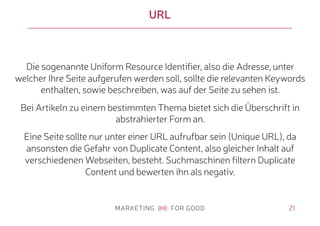 21
URL
Die sogenannte Uniform Resource Identifier, also die Adresse, unter
welcher Ihre Seite aufgerufen werden soll, sollte die relevanten Keywords
enthalten, sowie beschreiben, was auf der Seite zu sehen ist.
Bei Artikeln zu einem bestimmten Thema bietet sich die Überschrift in
abstrahierter Form an.
Eine Seite sollte nur unter einer URL aufrufbar sein (Unique URL), da
ansonsten die Gefahr von Duplicate Content, also gleicher Inhalt auf
verschiedenen Webseiten, besteht. Suchmaschinen filtern Duplicate
Content und bewerten ihn als negativ.
 