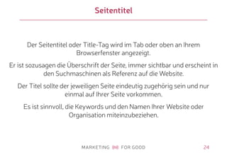 24
Seitentitel
Der Seitentitel oder Title-Tag wird im Tab oder oben an Ihrem
Browserfenster angezeigt.
Er ist sozusagen die Überschrift der Seite, immer sichtbar und erscheint in
den Suchmaschinen als Referenz auf die Website.
Der Titel sollte der jeweiligen Seite eindeutig zugehörig sein und nur
einmal auf Ihrer Seite vorkommen.
Es ist sinnvoll, die Keywords und den Namen Ihrer Website oder
Organisation miteinzubeziehen.
 