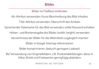 26
Bilder
Bilder im Fließtext einbinden
Alt-Attribut verwenden: Kurze Beschreibung des Bild-Inhaltes
Title-Attribut verwenden: Überschrift des Artikels
Sprechender Dateiname für das Bild verwenden; sollte Keyword enhalten
Höhen- und Breitenangabe des Bildes (width, height) verwenden
Verzeichnisse der Bilder für die Webrobots zugänglich machen
Bilder in Google Sitemap referenzieren
Bilder komprimieren, dadurch geringere Ladezeit
Bei Verwendung von Originalbildern, z.B. Produktabbildungen, diese in
Höhe, Breite und Farbwerten geringfügig abändern
 