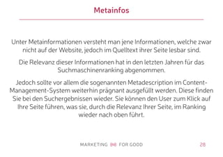 28
Metainfos
Unter Metainformationen versteht man jene Informationen, welche zwar
nicht auf der Website, jedoch im Quelltext ihrer Seite lesbar sind.
Die Relevanz dieser Informationen hat in den letzten Jahren für das
Suchmaschinenranking abgenommen.
Jedoch sollte vor allem die sogenannten Metadescription im Content-
Management-System weiterhin prägnant ausgefüllt werden. Diese finden
Sie bei den Suchergebnissen wieder. Sie können den User zum Klick auf
Ihre Seite führen, was sie, durch die Relevanz Ihrer Seite, im Ranking
wieder nach oben führt.
 