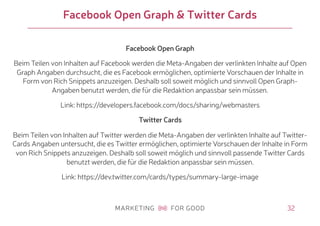 32
Facebook Open Graph & Twitter Cards
Facebook Open Graph
Beim Teilen von Inhalten auf Facebook werden die Meta-Angaben der verlinkten Inhalte auf Open
Graph Angaben durchsucht, die es Facebook ermöglichen, optimierte Vorschauen der Inhalte in
Form von Rich Snippets anzuzeigen. Deshalb soll soweit möglich und sinnvoll Open Graph-
Angaben benutzt werden, die für die Redaktion anpassbar sein müssen.
Link: https://developers.facebook.com/docs/sharing/webmasters
Twitter Cards
Beim Teilen von Inhalten auf Twitter werden die Meta-Angaben der verlinkten Inhalte auf Twitter-
Cards Angaben untersucht, die es Twitter ermöglichen, optimierte Vorschauen der Inhalte in Form
von Rich Snippets anzuzeigen. Deshalb soll soweit möglich und sinnvoll passende Twitter Cards
benutzt werden, die für die Redaktion anpassbar sein müssen.
Link: https://dev.twitter.com/cards/types/summary-large-image
 