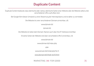 35
Duplicate Content
Duplicate Content bedeutet, dass identische oder nahezu identische Seiten einer Website oder die Website selbst unter
verschiedenen URLs aufrufbar sind.
Bei Google führt dieser Umstand zu einer Abwertung der Internetpräsenz und ist daher zu vermeiden.
Die Website ist unter verschiedenen Domains erreichbar, z.B.
www.domain.tld
domain.tld
Die Website ist neben dem Domain-Namen auch über ihre IP-Adresse erreichbar
Einzelne Seiten der Website sind über verschiedene URLS erreichbar, z.B.
www.domain.tld
www.domian.tld/index.php
oder
www.domain.tld/inhalt.php?id=5
www.domain.tld/inhalt-text5.html
 