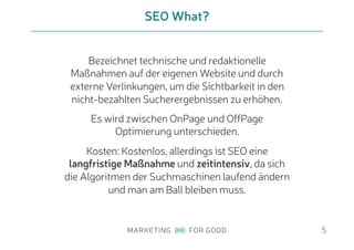 5
SEO What?
Bezeichnet technische und redaktionelle
Maßnahmen auf der eigenen Website und durch
externe Verlinkungen, um die Sichtbarkeit in den
nicht-bezahlten Sucherergebnissen zu erhöhen.
Es wird zwischen OnPage und OffPage
Optimierung unterschieden.
Kosten: Kostenlos, allerdings ist SEO eine
langfristige Maßnahme und zeitintensiv, da sich
die Algoritmen der Suchmaschinen laufend ändern
und man am Ball bleiben muss.
 