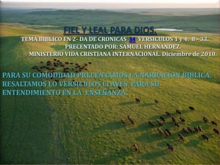 FIEL Y LEAL PARA DIOS.
    TEMA BIBLICO EN 2- DA DE CRONICAS 34 VERSICULOS 1 y 4. 8 - 33.
                 PRECENTADO POR: SAMUEL HERNANDEZ.
      MINISTERIO VIDA CRISTIANA INTERNACIONAL. Diciembre de 2010.


PARA SU COMODIDAD PRECENTAMOS LA NARRACION BIBLICA.
RESALTAMOS LO VERSICULOS CLAVES PARA SU
ENTENDIMIENTO EN LA ENSEÑANZA
 