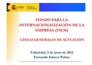 FONDO PARA LA
INTERNACIONALIZACIÓN DE LA
      EMPRESA (FIEM)

LÍNEAS GENERALES DE ACTUACIÓN


    Valladolid, 5 de junio de 2012
      Fernando Salazar Palma
 
