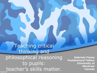 Teaching critical
thinking and
philosophical reasoning
to pupils:
teacher’s skills matter.
Gabriela Fiema
Postdoctoral Fellow
University of
Montreal
Canada
 
