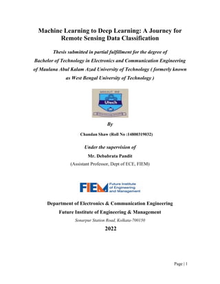 Page | 1
Machine Learning to Deep Learning: A Journey for
Remote Sensing Data Classification
Thesis submitted in partial fulfillment for the degree of
Bachelor of Technology in Electronics and Communication Engineering
of Maulana Abul Kalam Azad University of Technology ( formerly known
as West Bengal University of Technology )
By
Chandan Shaw (Roll No :14800319032)
Under the supervision of
Mr. Debabrata Pandit
(Assistant Professor, Dept of ECE, FIEM)
Department of Electronics & Communication Engineering
Future Institute of Engineering & Management
Sonarpur Station Road, Kolkata-700150
2022
 