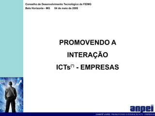 Conselho de Desenvolvimento Tecnológico da FIEMG
Belo Horizonte - MG   04 de maio de 2009




                         PROMOVENDO A
                               INTERAÇÃO
                       ICTs(*) - EMPRESAS




                                                   COMITÊ ANPEI: PROMOVENDO A INTERAÇÃO ICTs - EMPRESAS
 