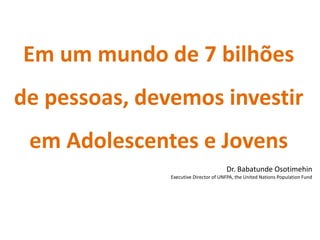 Em um mundo de 7 bilhões
de pessoas, devemos investir
 em Adolescentes e Jovens
                                       Dr. Babatunde Osotimehin
               Executive Director of UNFPA, the United Nations Population Fund
 