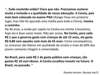 “...Tudo resolvido então? Claro que não. Precisamos acelerar
muito a inclusão e a qualidade de nossa educação. A Coreia, país
mais bem colocado no exame PISA (Xangai ficou em primeiro
lugar, mas não foi apurada uma média para toda a China), mostra
o caminho.
Há 30 anos, a renda per capita na Coréia era similar à brasileira;
hoje ela é duas vezes maior. Não por acaso. Na Coréia, para cada
R$ 1 que o governo gasta com crianças de até 15 anos, ele gasta
R$ 0,80 com aqueles com mais de 65 anos. Como consequência,
os coreanos são líderes em qualidade de ensino e mais de 60% dos
jovens coreanos chegam à universidade.

No Brasil, para cada R$ 1 de gasto público com crianças, são
gastos R$ 10 com idosos. A Coréia escolheu investir no futuro. O
Brasil, no passado. ”

                                           Ricardo Amorim, Revista Isto É.
 