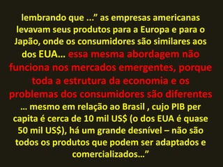 lembrando que ...” as empresas americanas
  levavam seus produtos para a Europa e para o
 Japão, onde os consumidores são similares aos
    dos EUA… essa mesma abordagem não
funciona nos mercados emergentes, porque
     toda a estrutura da economia e os
problemas dos consumidores são diferentes
   … mesmo em relação ao Brasil , cujo PIB per
capita é cerca de 10 mil US$ (o dos EUA é quase
  50 mil US$), há um grande desnível – não são
 todos os produtos que podem ser adaptados e
                comercializados…”
 