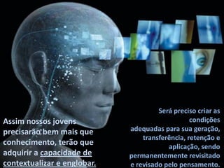 Será preciso criar as
Assim nossos jovens                              condições
precisarão bem mais que      adequadas para sua geração,
                                 transferência, retenção e
conhecimento, terão que                  aplicação, sendo
adquirir a capacidade de     permanentemente revisitado
contextualizar e englobar.   e revisado pelo pensamento.
 