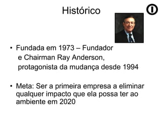 Histórico


• Fundada em 1973 – Fundador
  e Chairman Ray Anderson,
  protagonista da mudança desde 1994

• Meta: Ser a primeira empresa a eliminar
  qualquer impacto que ela possa ter ao
  ambiente em 2020
 