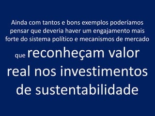 Ainda com tantos e bons exemplos poderíamos
  pensar que deveria haver um engajamento mais
forte do sistema político e mecanismos de mercado

   reconheçam valor
   que

real nos investimentos
  de sustentabilidade
 