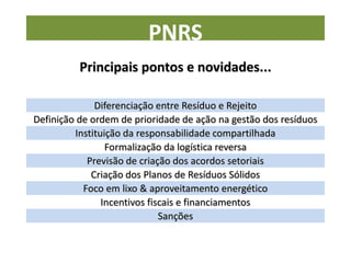 PNRS
          Principais pontos e novidades...

              Diferenciação entre Resíduo e Rejeito
Definição de ordem de prioridade de ação na gestão dos resíduos
         Instituição da responsabilidade compartilhada
                 Formalização da logística reversa
            Previsão de criação dos acordos setoriais
             Criação dos Planos de Resíduos Sólidos
           Foco em lixo & aproveitamento energético
                Incentivos fiscais e financiamentos
                              Sanções
 