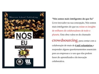“Nós somos mais inteligentes do que Eu”
Livro inovador na sua concepção, Nós somos
mais inteligentes do que eu reúne os insights
de milhares de colaboradores de todo o
planeta. Esta obra valeu-se do chamado

crowdsourcing para contar com a
colaboração de mais de 4 mil voluntários e
responder alguns questionamentos essenciais
para as empresas e o uso que elas podem
fazer do aprendizado e da inovação
colaborativa.
 