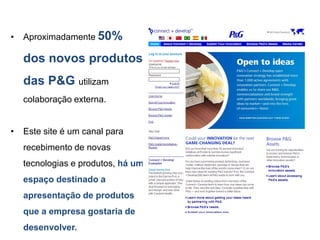 •   Aproximadamente 50%

    dos novos produtos
    das P&G utilizam
    colaboração externa.


•   Este site é um canal para
    recebimento de novas
    tecnologias e produtos, há um
    espaço destinado a
    apresentação de produtos
    que a empresa gostaria de
    desenvolver.
 