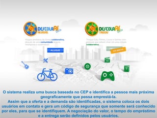 O sistema realiza uma busca baseada no CEP e identifica a pessoa mais próxima
                     geograficamente que possa emprestá-la.
   Assim que a oferta e a demanda são identificadas, o sistema coloca os dois
usuários em contato e gera um código de segurança que somente será conhecido
por eles, para que se identifiquem. A negociação do valor, o tempo do empréstimo
                    e a entrega serão definidos pelos usuários.
 
