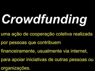 Crowdfunding
uma ação de cooperação coletiva realizada
por pessoas que contribuem
financeiramente, usualmente via internet,
para apoiar iniciativas de outras pessoas ou
organizações.
 