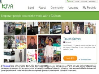 O Kiva.org foi o primeiro site do mundo de microcrédito pessoa -para-pessoa (P2P), ele usa a internet para ligar
pequenas empresas do terceiro mundo a investidores filantrópicos do primeiro. Usa a conectividade da internet
para aproximar os mais necessitados daqueles que tem uma melhor condição financeira.
 