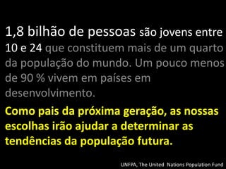 1,8 bilhão de pessoas são jovens entre
10 e 24 que constituem mais de um quarto
da população do mundo. Um pouco menos
de 90 % vivem em países em
desenvolvimento.
Como pais da próxima geração, as nossas
escolhas irão ajudar a determinar as
tendências da população futura.
                     UNFPA, The United Nations Population Fund
 