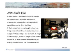 Jeans Ecológico:
O jeans Kuyichi é feito na Holanda, com algodão
natural plantado e produzido com técnicas
artesanais por índios do Peru, sem a adição de
agrotóxicos nem de fibras sintéticas.
O tingimento é feito com coloração natural e as
lavagens das calças não usam produtos químicos, o
que possibilita que a água seja reutilizada. O design
é outra inovação, antenado sempre com as últimas
tendências da moda para sair do estereótipo de
ecologicamente correto, mas esteticamente feio.


                                                        Fonte: Terra
 