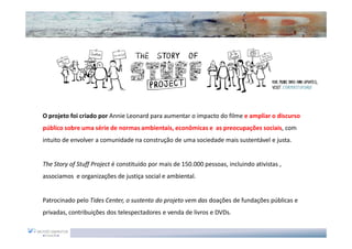 O projeto foi criado por Annie Leonard para aumentar o impacto do filme e ampliar o discurso
público sobre uma série de normas ambientais, econômicas e as preocupações sociais, com
intuito de envolver a comunidade na construção de uma sociedade mais sustentável e justa.


The Story of Stuff Project é constituído por mais de 150.000 pessoas, incluindo ativistas ,
associamos e organizações de justiça social e ambiental.


Patrocinado pelo Tides Center, o sustento do projeto vem das doações de fundações públicas e
privadas, contribuições dos telespectadores e venda de livros e DVDs.
 