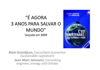 “É AGORA
 3 ANOS PARA SALVAR O
       MUNDO”
          lançado em 2009




Alain Grandjean, Consultant economist
        (sustainable capitalism)
    Jean-Marc Jancovici, Consulting
     engineer, energy and climate
 