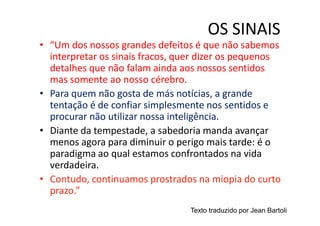 OS SINAIS
• “Um dos nossos grandes defeitos é que não sabemos
  interpretar os sinais fracos, quer dizer os pequenos
  detalhes que não falam ainda aos nossos sentidos
  mas somente ao nosso cérebro.
• Para quem não gosta de más notícias, a grande
  tentação é de confiar simplesmente nos sentidos e
  procurar não utilizar nossa inteligência.
• Diante da tempestade, a sabedoria manda avançar
  menos agora para diminuir o perigo mais tarde: é o
  paradigma ao qual estamos confrontados na vida
  verdadeira.
• Contudo, continuamos prostrados na miopia do curto
  prazo.”
                                 Texto traduzido por Jean Bartoli
 