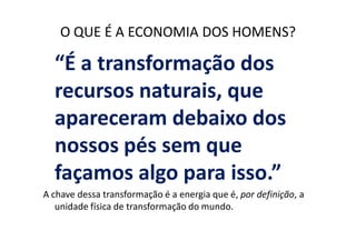 O QUE É A ECONOMIA DOS HOMENS?

  “É a transformação dos
  recursos naturais, que
  apareceram debaixo dos
  nossos pés sem que
  façamos algo para isso.”
A chave dessa transformação é a energia que é, por definição, a
   unidade física de transformação do mundo.
 