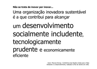 Não se trata de inovar por inovar...

Uma organização inovadora sustentável
é a que contribui para alcançar

um desenvolvimento
socialmente includente,
tecnologicamente
prudente e economicamente
eficiente
                               Autor: Maurice Strong - Conferência das Nações Unidas para o Meio
                              Ambiente e o Desenvolvimento, realizada no Rio de Janeiro em 1992.
 