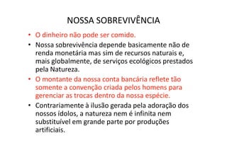 NOSSA SOBREVIVÊNCIA
• O dinheiro não pode ser comido.
• Nossa sobrevivência depende basicamente não de
  renda monetária mas sim de recursos naturais e,
  mais globalmente, de serviços ecológicos prestados
  pela Natureza.
• O montante da nossa conta bancária reflete tão
  somente a convenção criada pelos homens para
  gerenciar as trocas dentro da nossa espécie.
• Contrariamente à ilusão gerada pela adoração dos
  nossos ídolos, a natureza nem é infinita nem
  substituível em grande parte por produções
  artificiais.
 