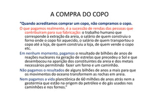 A COMPRA DO COPO
“Quando acreditamos comprar um copo, não compramos o copo.
O que pagamos realmente, é a sucessão de rendas das pessoas que
   contribuíram para sua fabricação: o trabalho humano que
   corresponde à extração da areia, o salário de quem construiu o
   forno onde o copo foi aquecido, o salário de quem transportou o
   copo até a loja, de quem construiu a loja, de quem vende o copo
   etc.
Em nenhum momento, pagamos o resultado de bilhões de anos de
   reações nucleares na geração de estrelas que precedeu o Sol e que
   desembocou na aparição dos constituintes da areia e dos metais
   necessários permitindo fazer um forno e um caminhão.
Não pagamos o resultados de alguns bilhões de anos a mais para que
   os movimentos do oceano transformem as rochas em areia.
Nem pagamos a vida planctônica de 60 milhões de anos atrás nem a
   geotermia que estão na origem do petróleo e do gás usados nos
   caminhões e nos fornos.”
 