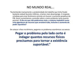 NO MUNDO REAL...
“Aumentando maciçamente a produtividade do trabalho que tinha ficado
   bastante estável durante milênios, criamos mais desemprego. A resposta
   ortodoxa para esse fenômeno consiste em buscar o aumento perpétuo do
   PIB. Assim aumentamos a pressão sobre o meio-ambiente tanto quanto
   possível. O dia em que não poderemos mais, o sistema implodirá numa
   crise gigantesca de recursos que arrastará tudo, inclusive o aumento do
   poder aquisitivo?

De colocar o foco no dinheiro, pegamos os problemas econômicos ao avesso.

      Pegar o problema pelo lado certo é
         indagar quantos recursos físicos
       precisamos para tornar a existência
                  suportável.”
 