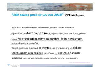 “100 coisas para se ver em 2010”                           JWT intelligence



Todas estas macrotendências, e outras mais, que nos cercam e às nossas

organizações, nos   fazem pensar e, algumas delas, mais que outras, podem
ter um maior impacto (positivo ou negativo) sobre nossas vidas,
dentro e fora das organizações.

O que é importante é que você se   atente à elas e, se puder, crie um debate
contínuo com suas equipes, para chegar, por consenso é sempre
mais rico, sobre as mais importantes que poderão afetar os seus negócios.
                                                                Fonte: http://www.moysessimantob.com.br
 