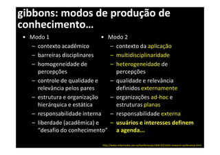 gibbons: modos de produção de
conhecimento…
• Modo 1                    • Modo 2
  – contexto acadêmico        – contexto da aplicação
  – barreiras disciplinares   – multidisciplinaridade
  – homogeneidade de          – heterogeneidade de
    percepções                  percepções
  – controle de qualidade e   – qualidade e relevância
    relevância pelos pares      definidos externamente
  – estrutura e organização   – organizações ad-hoc e
    hierárquica e estática      estruturas planas
  – responsabilidade interna – responsabilidade externa
  – liberdade (acadêmica) e   – usuários e interesses definem
    “desafio do conhecimento” a agenda...

                            http://www.intermedia.uio.no/konferanser/skikt-02/skikt-research-conferance.html
 