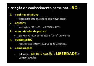 a criação de conhecimento passa por… 5Cs
 1. conflitos criativos
    –   fricção deliberada, espaço para novas idéias
 2. colisões
    –   interações F2F: cafés da XEROX e UPS
 3. comunidades de prática
    –   gente motivada, entusiasta e “bons” problemas
 4. constelações
    –   redes sociais informais, grupos de usuários...
 5. combinações
    –   1-4 mais... IMPROVISAÇÃO e         LIBERDADE de
        COMUNICAÇÃO.
 