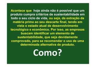 Acontece que hoje ainda não é possível que um
produto cumpra critérios de sustentabilidade em
todo o seu ciclo de vida, ou seja, da extração da
  matéria prima ao seu descarte final, tendo em
    vista o estado atual de desenvolvimento
tecnológico e econômico. Por isso, as empresas
       buscam identificar um elemento de
    sustentabilidade, que seja devidamente
comprovado, para se recomendar o uso de uma
      determinada alternativa de produto.


              Como?
 