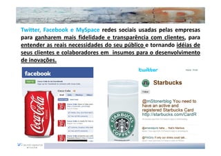 Twitter, Facebook e MySpace redes sociais usadas pelas empresas
para ganharem mais fidelidade e transparência com clientes, para
entender as reais necessidades do seu público e tornando idéias de
seus clientes e colaboradores em insumos para o desenvolvimento
de inovações.
 
