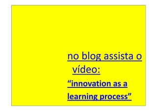 no blog assista o
 vídeo:
“innovation as a
learning process”
 