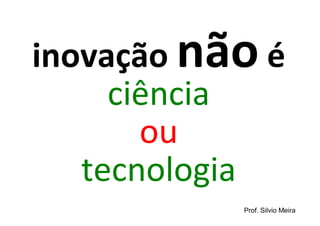 inovação não é
     ciência
       ou
   tecnologia
           Prof. Silvio Meira
 