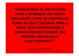 “CONSEGUIRÃO AS INSTITUIÇÕES
  VIVAS A APRENDER UM CAMPO
MAIS VASTO, CAPAZ DE ORIENTÁ-LAS
RUMO AO QUE É SAUDÁVEL PARA O
  TODO? QUE COMPREENSÕES E
 CAPACIDADES ISSO EXIGIRÁ DAS
      PESSOAS, INDIVIDUAL E
        COLETIVAMENTE? ”
         ARIE DE GEUS –THE LIVING COMPANY
         SENGE, SCHARMER, JAWORSKI E FLOWERS - PRESENÇA
 