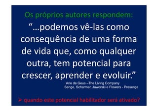 Os próprios autores respondem:
  “…podemos vê-las como
consequência de uma forma
de vida que, como qualquer
 outra, tem potencial para
crescer, aprender e evoluir.”
                 Arie de Geus –The Living Company
                Senge, Scharmer, Jaworski e Flowers - Presença



quando este potencial habilitador será ativado?
 