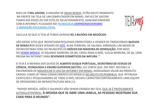 MAIS DE 7 MIL JOVENS, A MAIORIA DE BAIXA RENDA, ESTÃO NESTE MOMENTO
NA FRENTE DA TELA DE UM COMPUTADOR EM MINAS. EM VEZ DE GASTAR
TEMPO EM JOGOS OU EM SITES DE RELACIONAMENTO, GANHAM DINHEIRO
COM A INTERNET, PLUGADOS NO TECNOLOGIA,EMPREENDEDORISMO
E INOVAÇÃO APLICADOS (TEIA).

CALCULA-SE QUE O TEIA JÁ TENHA GERADO R$ 2 BILHÕES EM NEGÓCIOS.

VÃO DESDE SITES QUE INCENTIVAM PEQUENOS PRODUTORES A VENDER OS TRADICIONAIS QUEIJOS
DE MINAS POR SEDEX ATRAVÉS DO SITE. ALAN FERREIRA, DE SALINAS, ARRANJOU UM MODO DE
OFERECER PARA FORA DO MUNICÍPIO OS MÓVEIS EM MADEIRA DE DEMOLIÇÃO, POR MEIO
DO VENDE MÓVEIS. JÁ SOLANGE MOREIRA, DE BH, CRIOU PARA A MÃE, CLÉLIA MOREIRA, DE 66, UMA
PÁGINA NA INTERNET PARA REVENDER COSMÉTICOS DA NATURA. “

O TEIA É A MENINA DOS OLHOS DE ALBERTO DUQUE PORTUGAL, SECRETÁRIO DE ESTADO DE
CIÊNCIA, TECNOLOGIA E ENSINO SUPERIOR (SECTES). ELE CONTA QUE, EM 2007, RECEBEU A
ENCOMENDA DE MASSIFICAR O USO DA INTERNET EM MINAS, AGREGANDO VALOR AO PRODUTO
CRIADO. COMO JÁ TINHA CONHECIMENTO DO MODELO DO INSTITUTO PEABYRUS, QUE INTERLIGA
CIENTISTAS E PESQUISADORES DE TODO O PAÍS, DECIDIU CAPACITAR CONTINUAMENTE UMA EQUIPE
DE OPERADORES DA INFRAESTRUTURA WEB 2.0.

“NOVOS RAFAÉIS, JOÕES E SOLANGES VÃO SENDO CRIADOS NO TEIA, QUE JÁ É PRATICAMENTE
AUTOSSUSTENTÁVEL. À MEDIDA QUE SE ABRE UMA JANELA, AS PESSOAS MOSTRAM SUA
CARA PARA O MUNDO”.
 
