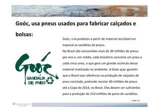 Goóc, usa pneus usados para fabricar calçados e
bolsas:
                  Goóc, cria produtos a partir de material reciclável em
                  especial as sandálias de pneus.
                  No Brasil são consumidos mais de 30 milhões de pneus
                  por ano e, em média, cada brasileiro consome um pneu a
                  cada cinco anos, o que gera um grande acúmulo desse
                  material inutilizado no ambiente. A Goóc quer garantir
                  que o Brasil seja referência na produção de calçados de
                  pneu reciclado, pretende reciclar 40 milhões de pneus
                  até a Copa de 2014, no Brasil. Eles devem ser suficientes
                  para a produção de 210 milhões de pares de sandálias.
                                                                    Fonte: IG
 