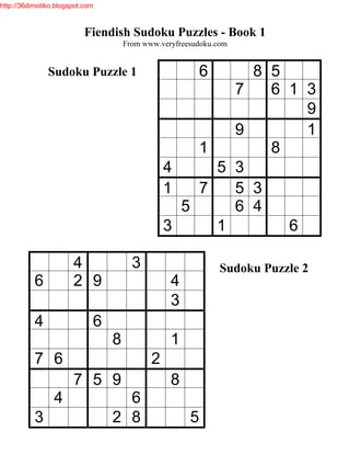 http://36dimotiko.blogspot.com



                           Fiendish Sudoku Puzzles - Book 1
                                     From www.veryfreesudoku.com


               Sudoku Puzzle 1                            6
                                                          8 5
                                                        7   6 1 3
                                                                9
                                                        9       1
                                                    1       8
                                                4     5 3
                                                1   7   5 3
                                                  5     6 4
                                                3     1       6

                       4               3                      Sudoku Puzzle 2
           6           2 9                       4
                                                 3
           4                 6
                                 8               1
           7 6                              2
                       7 5 9                     8
                 4                 6
           3                     2 8                  5
 