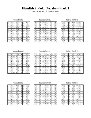 Fiendish Sudoku Puzzles - Book 1
                                      From www.veryfreesudoku.com


        Sudoku Puzzle 1                          Sudoku Puzzle 2                      Sudoku Puzzle 3
2   9    6   3   1   8    5   7   4      5   7    4   8   1   3   9   6   2   6   3   5   1   7   9   2   8   4
5   8    4   9   7   2    6   1   3      6   3    2   9   7   5   8   4   1   1   2   8   6   4   3   5   9   7
7   1    3   6   4   5    2   8   9      1   8    9   4   6   2   5   3   7   7   9   4   8   2   5   1   3   6
6   2    5   8   9   7    3   4   1      4   2    8   6   5   1   7   9   3   9   5   6   7   8   1   4   2   3
9   3    1   4   2   6    8   5   7      9   5    3   2   8   7   6   1   4   2   7   3   9   5   4   8   6   1
4   7    8   5   3   1    9   2   6      7   6    1   3   4   9   2   5   8   8   4   1   3   6   2   9   7   5
1   6    7   2   5   3    4   9   8      2   1    7   5   9   4   3   8   6   3   1   2   4   9   7   6   5   8
8   5    9   7   6   4    1   3   2      8   4    5   7   3   6   1   2   9   4   8   9   5   3   6   7   1   2
3   4    2   1   8   9    7   6   5      3   9    6   1   2   8   4   7   5   5   6   7   2   1   8   3   4   9




        Sudoku Puzzle 4                          Sudoku Puzzle 5                      Sudoku Puzzle 6
6   3    1   2   8   4    9   5   7      5   7    3   1   2   8   9   4   6   2   8   3   5   7   1   9   4   6
4   5    9   3   7   6    8   2   1      4   6    8   9   7   5   1   2   3   1   6   9   4   8   2   3   7   5
2   8    7   5   1   9    6   3   4      2   9    1   3   4   6   8   5   7   5   7   4   9   3   6   1   8   2
7   4    3   8   6   5    1   9   2      9   8    7   4   3   2   5   6   1   4   2   1   3   5   8   7   6   9
9   6    8   1   2   3    7   4   5      1   5    4   7   6   9   3   8   2   8   3   7   6   1   9   2   5   4
5   1    2   9   4   7    3   8   6      3   2    6   5   8   1   4   7   9   9   5   6   2   4   7   8   1   3
3   7    5   6   9   2    4   1   8      6   3    9   8   5   7   2   1   4   7   9   5   1   2   4   6   3   8
1   9    4   7   5   8    2   6   3      8   4    2   6   1   3   7   9   5   6   4   8   7   9   3   5   2   1
8   2    6   4   3   1    5   7   9      7   1    5   2   9   4   6   3   8   3   1   2   8   6   5   4   9   7




        Sudoku Puzzle 7                          Sudoku Puzzle 8                      Sudoku Puzzle 9
4   9    6   7   8   2    3   1   5      9   6    2   1   5   8   7   3   4   9   3   4   1   5   2   7   6   8
7   5    8   4   1   3    2   6   9      3   5    4   9   6   7   8   1   2   8   5   7   4   6   3   2   1   9
3   1    2   5   6   9    7   8   4      7   1    8   4   2   3   9   6   5   1   6   2   7   9   8   5   4   3
9   7    1   8   3   4    5   2   6      8   7    1   3   4   5   6   2   9   5   9   3   2   1   7   4   8   6
2   6    4   9   5   1    8   3   7      4   2    5   6   7   9   1   8   3   7   4   1   5   8   6   3   9   2
5   8    3   6   2   7    9   4   1      6   3    9   8   1   2   5   4   7   6   2   8   9   3   4   1   5   7
6   4    5   3   7   8    1   9   2      1   9    6   7   3   4   2   5   8   4   7   9   8   2   5   6   3   1
1   3    9   2   4   5    6   7   8      5   4    7   2   8   1   3   9   6   3   8   5   6   7   1   9   2   4
8   2    7   1   9   6    4   5   3      2   8    3   5   9   6   4   7   1   2   1   6   3   4   9   8   7   5
 