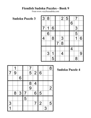 Fiendish Sudoku Puzzles - Book 9
                From www.veryfreesudoku.com


 Sudoku Puzzle 3          3 8                 2 5       7
                                                    6
                          7 1 6                         3
                            6                           5
                          4   8           3             1 6
                                        7 8
                                                    4
                               3 1            4             9
                                 5                      8

  1           7                  8       Sudoku Puzzle 4
7 9           5 2 6
      6
        8 4
        9       2
  8 3 7   6 5
      5
3         7 2   5
1             3
 