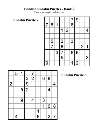 Fiendish Sudoku Puzzles - Book 9
                     From www.veryfreesudoku.com


    Sudoku Puzzle 7                                  7 9
                               7 8 1                 6
                                               1 2           4

                                     5         2     3
                                     7         6           2 1
                                             3 7     8 6
                                               5             3
                               9                     1 2

     5 1     7                                 Sudoku Puzzle 8
           3 2              6 8
2          9                             4
         5 2                     4

         9       4          3
                            1 6 8
                       1
     4                 6         2 7
 